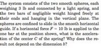 The system consists of the two smooth spheres, each
weighing 3 lb and connected by a light spring, and
the two bars of negligible weight hinged freely at
their ends and hanging in the vertical plane. The
spheres are confined to slide in the smooth horizontal
guide. If a horizontal force F = 10 lb is applied to the
one bar at the position shown, what is the accelera-
tion of the center C of the spring? Why does the re-
sult not depend on the dimension b?
