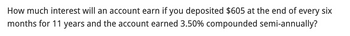 How much interest will an account earn if you deposited $605 at the end of every six
months for 11 years and the account earned 3.50% compounded semi-annually?