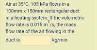 Air at 35°C, 105 kPa flows in a
100mm x 150Omm rectangular duct
in a heating system. If the volumetric
3
flow rate is 0.015 m /s, the mass
flow rate of the air flowing in the
duct is
kg/min.
