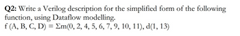 Q2: Write a Verilog description for the simplified form of the following
function, using Dataflow modelling.
f (A, B, C, D) = Em(0, 2, 4, 5, 6, 7, 9, 10, 11), d(1, 13)