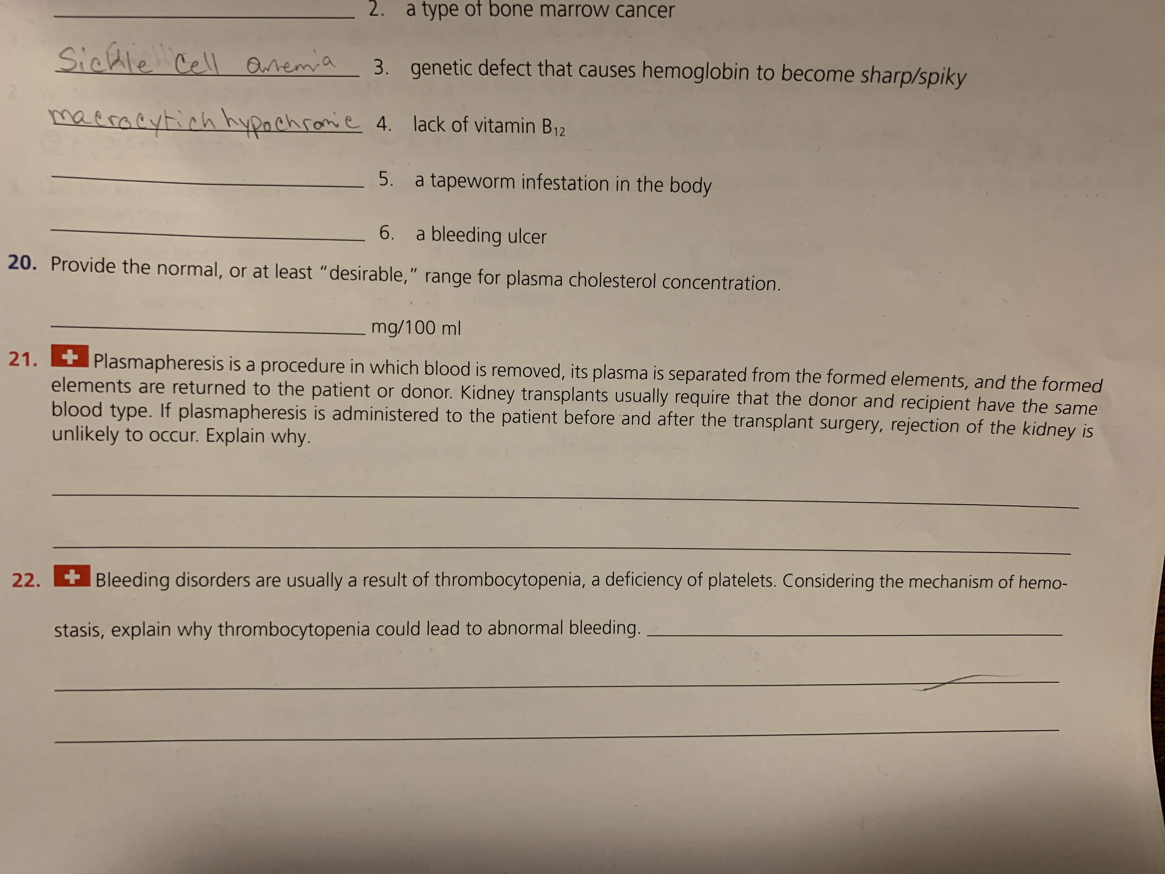 2. a type of bone marrow cancer
Sichle Cell Qremia
genetic defect that causes hemoglobin to become sharp/spiky
3.
maeracytich hypachromie 4. lack of vitamin B12
5. a tapeworm infestation in the body
- 6. a bleeding ulcer
20. Provide the normal, or at least "desirable," range for plasma cholesterol concentration.
mg/100 ml
21.
Plasmapheresis is a procedure in which blood is removed, its plasma is separated from the formed elements, and the formed
elements are returned to the patient or donor. Kidney transplants usually require that the donor and recipient have the same
blood type. If plasmapheresis is administered to the patient before and after the transplant surgery, rejection of the kidney is
unlikely to occur. Explain why.
22.
+Bleeding disorders are usually a result of thrombocytopenia, a deficiency of platelets. Considering the mechanism of hemo-
stasis, explain why thrombocytopenia could lead to abnormal bleeding.
