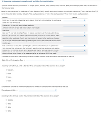 2. Measuring employment, unemployment, and labor force participation
Consider a small economy composed of six people: Dmitri, Frances, Jake, Latasha, Rosa, and Nick. Each person's employment status is described in
the following table.
Based on the criteria used by the Bureau of Labor Statistics (BLS), identify each person's status as employed, unemployed, "not in the labor force" (if
not in the civilian labor force but still part of the adult population), or "not in the adult population" if not in the civilian adult population.
Person
Status
Dmitri is a 24-year-old professional tennis player. When he's not competing, he works as a
coach at a local tennis club.
Frances is a 24-year-old recent college graduate
She did not work for pay last week, but she had two job
interviews.
Jake is a 77-year-old retired professor. He enjoys volunteering at the local public library.
Rosa is a 29-year-old who lost her job as an associate producer for a radio station. After
spending a few weeks out of work and interviewing for several other positions, she gave
up on her job search and decided to go back to grad school. She made that decision a few
months ago.
Nick is a famous novelist. He is spending the summer at his lake house in upstate New
York, doing a little writing each day but mostly spending his time gardening and reading.
Latasha is a 13-year-old student at Southside Middle School. She babysits her younger
sister and does other chores, so her parents give her an allowance of $20 per week.
Complete the right half of the following equation to reflect the labor force participation rate reported by the BLS.
Labor Force Participation Rate =
According to this formula, what is the labor force participation rate of this economy of six people?
O 33.33%
O 40%
O 50%
O 60%
Complete the right half of the following equation to reflect the unemployment rate reported by the BLS.
Unemployment Rate =
According to this formula, what is the unemployment rate of this economy of six people?
O 33.33%
O 40%
O 50%
O 60%
