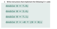 1- Write instructions that implement the following C++ code:
double B = 7.8;
%3D
double M = 3.6;
double N = 7.1;
double P = -M * (N + B);
