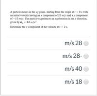 A particle moves in the xy plane, starting from the origin at t = 0 s with
an initial velocity having an x component of 20 m/s and a y component
of – 15 m/s. The particle experiences an acceleration in the x direction,
given by ā, = 4.0 m/s².
%3D
Determine the x component of the velocity at t = 2 s.
m/s 28
m/s 28-
m/s 40
m/s 18
