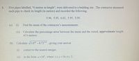 1. Five pipes labelled, “6 metres in length”, were delivered to a building site. The contractor measured each pipe to check its length (in metres) and recorded the following:

5.96, 5.95, 6.02, 5.95, 5.99

(a) (i) Find the mean of the contractor’s measurements.

(ii) Calculate the percentage error between the mean and the stated, approximate length of 6 metres.

(b) Calculate \( \sqrt{3.87^5 - 8.73^{0.5}} \), giving your answer

(i) correct to the nearest integer,

(ii) in the form \( a \times 10^k \), where \( 1 \le a < 10, k \in \mathbb{Z} \).