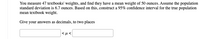 You measure 47 textbooks' weights, and find they have a mean weight of 50 ounces. Assume the population
standard deviation is 6.7 ounces. Based on this, construct a 95% confidence interval for the true population
mean textbook weight.
Give your answers as decimals, to two places
|<µ<
