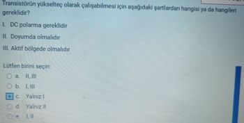 Transistörün yükselteç olarak çalışabilmesi için aşağıdaki şartlardan hangisi ya da hangileri
gereklidir?
1. DC polarma gereklidir
II. Doyumda olmalıdır
III. Aktif bölgede olmalıdır
Lütfen birini seçin:
O a. II, III
O b. I, III
Oc. Yalnız 1
d. Yalnız II
e Ill