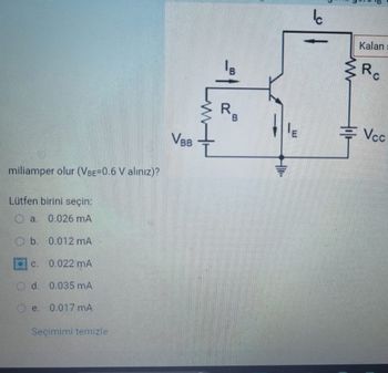 miliamper olur (VBE=0.6 V alınız)?
Lütfen birini seçin:
Oa. 0.026 mA
b.
0.012 mA
C.
0.022 MA
d. 0.035 mA
0.017 MA
Seçimimi temizle
Vвв
B
R,
B
Ic
www
+11+
Kalan
Re
Vcc