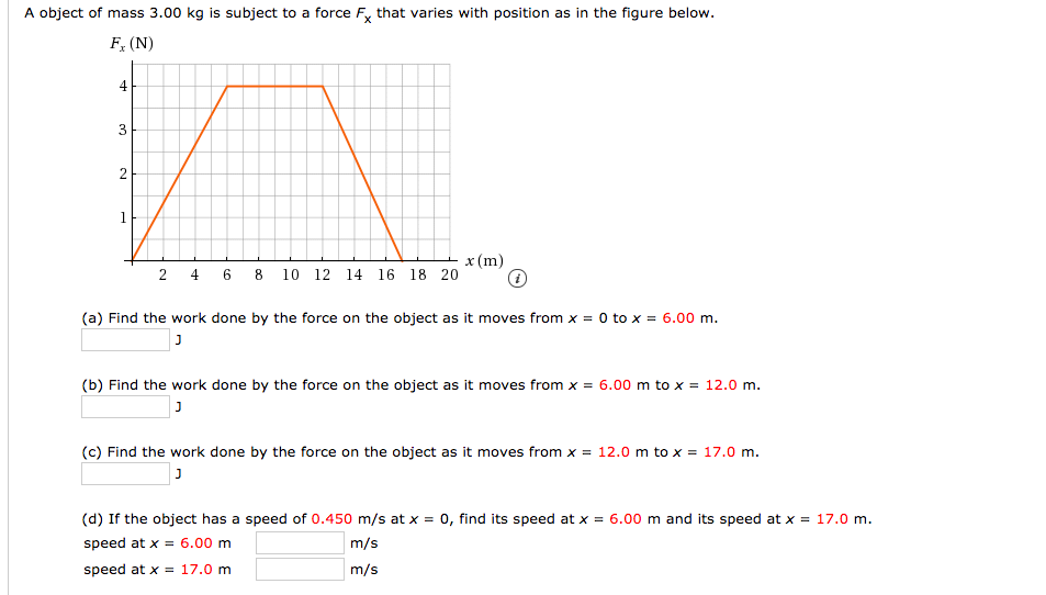 A object of mass 3.00 kg is subject to a force F, that varies with position as in the figure below.
F, (N)
4
x (m)
10 12
18 20
2 4 6 8
14
16
(a) Find the work done by the force on the object as it moves from x = 0 to x = 6.00 m.
(b) Find the work done by the force on the object as it moves from x = 6.00 m to x = 12.0 m.
(c) Find the work done by the force on the object as it moves from x = 12.0 m to x = 17.0 m.
(d) If the object has a speed of 0.450 m/s at x = 0, find its speed at x = 6.00 m and its speed at x = 17.0 m.
speed at x = 6.00 m
m/s
m/s
speed at x = 17.0 m
2.
