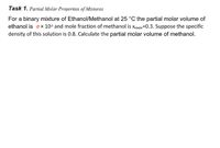 Task 1. Partial Molar Properties of Mixtures
For a binary mixture of Ethanol/Methanol at 25 °C the partial molar volume of
ethanol is ox 10s and mole fraction of methanol is xMaon=0.3. Suppose the specific
density of this solution is 0.8. Calculate the partial molar volume of methanol.
