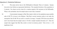 Question 3: Statistical Inference
15.
The mean service time at the McDonalds in Kennedy Town is 3 minutes. Assume
the service time follows an exponential distribution. The standard deviation of the population is
3 minutes. You observe service times for a random sample of 49 customers at the McDonalds.
What is the probability that the sample mean is more than 4 minutes?
16.
A procurement manager at Best Buy wants to find out the population mean monthly
sales of 4K TV at stores in the Midwest. Best Buy's current inventory policy is set under the
assumption that 25 4K TVs are sold in a month on average. A sample of 49 stores was selected,
and it was found that the sample mean is 19 with a sample standard deviation of 7. Does the
sample data suggest that Best Buy needs to revise its inventory policy? Test at the a = .05
significance level.
