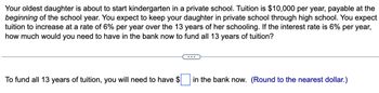 Your oldest daughter is about to start kindergarten in a private school. Tuition is $10,000 per year, payable at the
beginning of the school year. You expect to keep your daughter in private school through high school. You expect
tuition to increase at a rate of 6% per year over the 13 years of her schooling. If the interest rate is 6% per year,
how much would you need to have in the bank now to fund all 13 years of tuition?
To fund all 13 years of tuition, you will need to have $
in the bank now. (Round to the nearest dollar.)