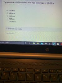 The pressure in a 5.75 L container of 48.0 g of bromine gas at 100.0°C is
O 3.50 atm.
O 3.20 atm.
O 1.60 atm.
O 9.25 atm.
O 0.428 atm.
eTextbook and Media
Save for Later
pe here to search
(@
2
f3
3
$
10
4
M
O
fs
%
i
18
5
H
f6
40
6
f7
&
7
fa
*
8
a
fg
(