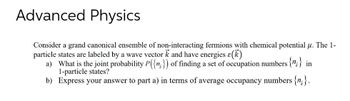 Advanced Physics
Consider a grand canonical ensemble of non-interacting fermions with chemical potential μ. The 1-
particle states are labeled by a wave vector k and have energies (k)
a) What is the joint probability P({n}) of finding a set of occupation numbers {";} in
1-particle states?
b) Express your answer to part a) in terms of average occupancy numbers {n}.