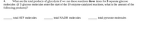 4.
What are the total products of glycolysis if we run these reactions three times for 3 separate glucose
molecules (if 3 glucose molecules enter the start of the 10 enzyme-catalyzed reactions, what is the amount of the
following products)?
total ATP molecules
total NADH molecules
total pyruvate molecules
