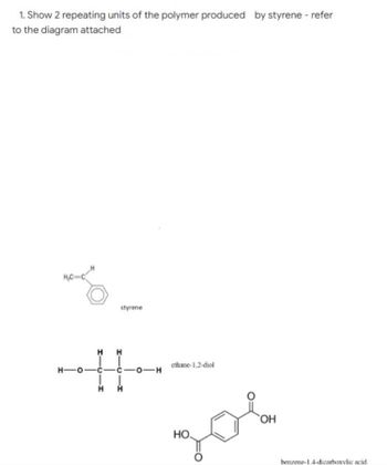 1. Show 2 repeating units of the polymer produced by styrene - refer
to the diagram attached
H₂C-C
H-O-
styrene
HH
H Н
ethane-1,2-diol
OH
НО.
zob
-0-H
benzene-1.4-dicarboxylic acid.