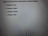 Which is not a clue that could indicate a chemical change?
O Change in color
O Change in shape
O Change in energy
O Change in odor
