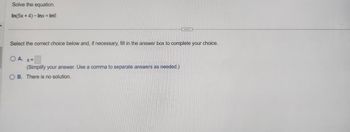 Solve the equation.
In(5x + 4) - Inx = In6
...
Select the correct choice below and, if necessary, fill in the answer box to complete your choice.
O A. x=
(Simplify your answer. Use a comma to separate answers as needed.)
OB. There is no solution.