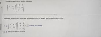 ←
Find the following matrix product, if it exists.
5
42
4 -3 2
O A.
Select the correct choice below and, if necessary, fill in the answer box to complete your choice.
5
42
- 3
0
-2 -4
-2 -2
4-32
3
-2-4
0
-2 -2
OB. The product does not exist.
(Simplify your answer.)