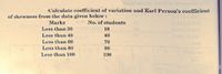 Calculate coefficient of variation and Karl Person's coefficient
of skewness from the data given below:
Marks
No. of students
Less than 30
18
Less than 40
40
Less than 60
70
Less than 80
90
Less than 100
100
