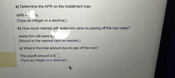 a) Determine the APR on the installment loan.
APR=
%
(Type an integer or a decimal.)
b) How much interest will Jeslie Ann save by paying off the loan early?
Jeslie Ann will save $.
(Round to the nearest cent as needed.)
c) What is the total amount due to pay off the loan?
The payoff amount is $.
(Type an integer or a decimal.)