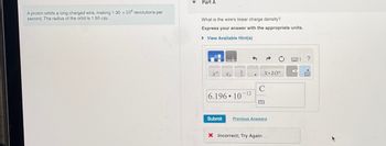 A proton orbits a long charged wire, making 1.30 x 106 revolutions per
second. The radius of the orbit is 1.50 cm.
Part A
What is the wire's linear charge density?
Express your answer with the appropriate units.
► View Available Hint(s)
xa
a
6.196 10
Submit
-12
X.10n
C
m
Previous Answers
X Incorrect; Try Again
X
?
