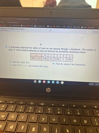 @
2
YouTube Maps Translate Gmail YouTube M ManageBac | Emm... GGmail YouTube
8 Discrete Probability Distribution)
mmanuel Ogunwusi
W
S
student.desmos.com
2.8 Discrete Probability Distril
#
3
a Find the value of k.
c Find P(X> 1), and interpret this value.
e
d
5 A policeman inspected the safety of tyres on cars passing through a checkpoint. The number of
tyres X which needed replacing on each car followed the probability distribution below.
с
$
4
r
f
+
x
0
1
P(X=x) 0.68 0.2
N
%
5
t
6
y
g h
&
7
u
Maps G News
2 3 4
0.06 k 0.02
b Find the mode of the distribution.
i
8
O
i
9
Translate G Gmail
k
✓
O
)
0
<
р
YouTube
34 of 35
Nov 30
2:23 L
D
+