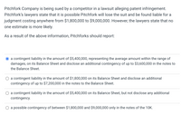 Pitchfork Company is being sued by a competitor in a lawsuit alleging patent infringement.
Pitchfork's lawyers state that it is possible Pitchfork will lose the suit and be found liable for a
judgment costing anywhere from $1,800,000 to $9,000,000. However, the lawyers state that no
one estimate is more likely.
As a result of the above information, Pitchforks should report:
a contingent liability in the amount of $5,400,000, representing the average amount within the range of
damages, on its Balance Sheet and disclose an additional contingency of up to $3,600,000 in the notes to
the Balance Sheet.
a contingent liability in the amount of $1,800,000 on its Balance Sheet and disclose an additional
contingency of up to $7,200,000 in the notes to the Balance Sheet.
a contingent liability in the amount of $5,400,000 on its Balance Sheet, but not disclose any additional
contingency.
O a possible contingency of between $1,800,000 and $9,000,000 only in the notes of the 10K.