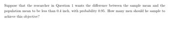 Suppose that the researcher in Question 1 wants the difference between the sample mean and the
population mean to be less than 0.4 inch, with probability 0.95. How many men should he sample to
achieve this objective?