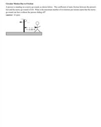 Circular Motion Due to Friction
A person is standing on a merry-go-round, as shown below. The coefficient of static friction between the person's
feet and the merry-go-round is 0.64. What is the maximum number of revolutions per minute (rpm) that the merry-
go-round can have without the person sliding off?
(answer: 16 rpm)
r= 2.20 m
