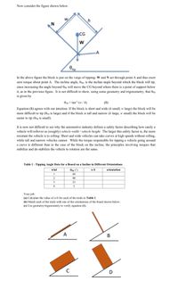 Now consider the figure shown below.
N
CG
-A
tip
In the above figure the block is just on the verge of tipping: W and N act through point A and thus exert
zero torque about point A. The incline angle, Otip, is the incline angle beyond which the block will tip,
since increasing the angle beyond Otip will move the CG beyond where there is a point of support below
it, as in the previous figure. It is not difficult to show, using some geometry and trigonometry, that Otip
is given by
Orip = tan' (w / h)
(1)
Equation (1) agrees with our intuition: If the block is short and wide (h small, w large) the block will be
more difficult to tip (Otip is large) and if the block is tall and narrow (h large, w small) the block will be
easier to tip (0tip is small).
It is now not difficult to see why the automotive industry defines a safety factor describing how easily a
vehicle will rollover as (roughly) vehicle width / vehicle height. The larger this safety factor is, the more
resistant the vehicle is to rolling: Short and wide vehicles can take curves at high speeds without rolling,
while tall and narrow vehicles cannot. While the torque responsible for tipping a vehicle going around
a curve is different than in the case of the block on the incline, the principles involving torques that
stabilize and de-stabilize the vehicle to rotation are the same.
Table 1 - Tipping Angle Data for a Board on a Incline in Different Orientations
trial
Otip (°)
w/h
orientation
1
69
2
88
3
21
4
Your job:
(a) Calculate the value of w/h for each of the trials in Table 1.
(b) Match each of the trials with one of the orientations of the board shown below.
(c) Use geometry/trigonometry to verify equation (1).
A
В
D
