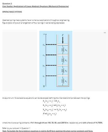 Question 2:
Case Studies: Applications of Linear Algebraic Equations (Mechanical Engineering)
SPRING-MASS SYSTEMS
Idealized spring-mass systems have numerous applications throughout engineering.
Figure below shows an arrangement of four springs in series being depressed.
X4
W
2
O
I
H
lll lll lll lll
At equilibrium, force-balance equations can be developed defining the interrelationships between the springs,
k₂(x₂-x₁) = k₁x₁
k₂ (x₂-x₂)=k₂(x₂-x₁)
k₂(x₂-x₂) = k₂(x₂-x₂)
F=k_(x₂-x₂)
where the K's are spring constants. If k1 through k4 are 100, 50, 80, and 200 N/m, respectively and with a force of 14,700N.
Refer to your answer in Question 1
Task: Formulate the force-balance equations in matrix Ax-B form applying the given spring constants and force.
***