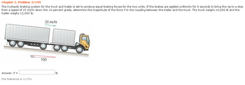 Chapter 3, Problem 3/199
The hydraulic braking system for the truck and trailer is set to produce equal braking forces for the two units. If the brakes are applied uniformly for 9 seconds to bring the rig to a stop
from a speed of 35 mi/hr down the 10-percent grade, determine the magnitude of the force P in the coupling between the trailer and the truck. The truck weighs 16,000 lb and the
trailer weighs 12,000 lb.
35 mi/hr
10
100
Answer: P =
the tolerance is +/-2%
lb