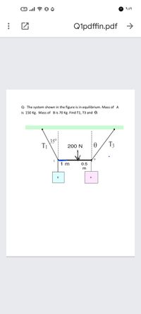 17
9:09
Q1pdffin.pdf
Q- The system shown in the figure is in equilibrium. Mass of A
is 150 Kg. Mass of B is 70 Kg. Find T1, T3 and e.
\35°
T1
T3
200 N
D
1 m
0.5
m
B
A
