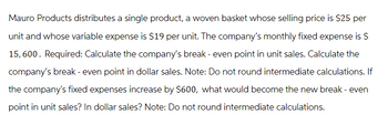 Mauro Products distributes a single product, a woven basket whose selling price is $25 per
unit and whose variable expense is $19 per unit. The company's monthly fixed expense is $
15,600. Required: Calculate the company's break - even point in unit sales. Calculate the
company's break - even point in dollar sales. Note: Do not round intermediate calculations. If
the company's fixed expenses increase by $600, what would become the new break - even
point in unit sales? In dollar sales? Note: Do not round intermediate calculations.