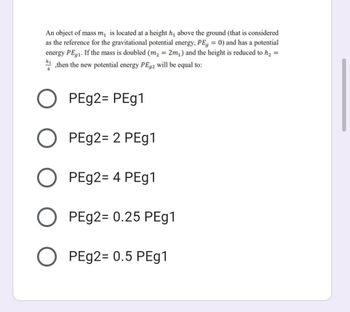 An object of mass m₁ is located at a height h₁ above the ground (that is considered
as the reference for the gravitational potential energy, PE, = 0) and has a potential
energy PE 1. If the mass is doubled (m₂ = 2m₂) and the height is reduced to h₂ =
then the new potential energy PE92 will be equal to:
h₁
PEg2= PEg1
PEg2= 2 PEg1
PEg2= 4 PEg1
O
PEg2= 0.25 PEg1
O PEg2= 0.5 PEg1