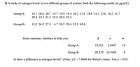 3) A study of estrogen levels in two different groups of women finds the following results (in pg/mL):
Group A:
18.7 20.6 20.7 19.7 19.9 19.4 20.2 21.6 18.8 14.1 21.6 16.2 21.7
20.8 19.3 21.3 19.9 20.8 23.2
Group B:
15.2 36.2 27.5 4.7 24.5 29.4 25.9 62.8
Some summary statistics to help you:
S
Group A:
19.921
2.0457
19
Group B:
28.275 16.9169
8.
Is there a difference in estrogen levels? (Note: d.f. = 7.0864 for Welch's t-test). Use a = 0.05.
