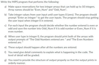 Write the MIPS program that performs the following:
a) Make space reservations for two integer arrays that can hold up to 10 integers.
Array names should be "Even_Num" and "Odd_Num".
b) Take integer values from user input until user types 0 (zero). The program should
prompt "Enter an integer:" to get the user inputs. The program should stop getting
the user input when integer 0 in entered.
c) For each input the program should decide whether the number entered is even or
odd and save the number into Odd_Num if it is odd number or Even_Num if it is
even number.
d) When user type in integer O, the program should print both of the arrays with
output prompts of "The Odd Numbers entered are: " and "The Even Numbers
entered are:
e)
These output should happen after all the numbers are entered.
f) You need give detail comments to explain what is happening in the code. The
level of detail will be graded.
g) You need to provide the structure of output properly so that the output prints in
orderly manner.