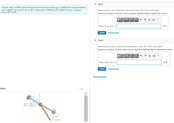 At a given instant, rod BD is rotating about the axis with an angular velocity wpp = 2 rad/s and an angular acceleration
CBD = 5 rad/s². Also, when 0= 45° link AC is rotating at 0 = 3.0 rad/s and 0 = 2 rad/s² as shown in (Figure 1).
Assume AC = 6.5 ft.
Figure
BD-2 rad/s
aBD5 rad/s2
X
A
0=45°
6
y
- 2 rad/s²
< 1 of 1 >
Part A
Determine the I. y, and components of the velocity of point A on the link at this instant.
Express your answers in feet per second using three significant figures separated by commas.
ΗΔΙΑΣΦ Π
(V₁)z. (V₁)y. (V₁)==
Submit
Part B
Request Answer
(α₁)z. (as)y. (α₁)==
Submit
Provide Feedback
Determine the z. y. and Z components of the acceleration of point A on the link at this instant.
Express your answers in feet per square second using three significant figures separated by commas.
ΑΣΦ
vec 6
Request Answer
↓↑ vec
Ċ 13 ?
A
ft/s
?
ft/s²