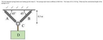 The two identical springs below are holding up the mass D. The springs each have a stiffness of 895 N/m. The mass of D is 18.8 kg. What was the unstretched length of the
springs in m?
A
45°
D
45
C
B
0.3 m