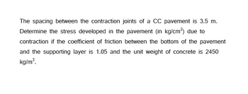 The spacing between the contraction joints of a CC pavement is 3.5 m.
Determine the stress developed in the pavement (in kg/cm²) due to
contraction if the coefficient of friction between the bottom of the pavement
and the supporting layer is 1.05 and the unit weight of concrete is 2450
kg/m³.