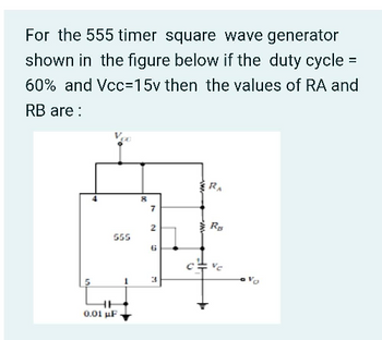 For the 555 timer square wave generator
shown in the figure below if the duty cycle =
60% and Vcc=15v then the values of RA and
RB are:
555
0.01 μF
1
8
7
2
6
3
•
IN
RA
R₂
0
17
n²