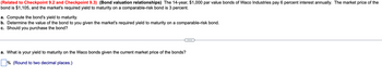 (Related to Checkpoint 9.2 and Checkpoint 9.3) (Bond valuation relationships) The 14-year, $1,000 par value bonds of Waco Industries pay 6 percent interest annually. The market price of the
bond is $1,105, and the market's required yield to maturity on a comparable-risk bond is 3 percent.
a. Compute the bond's yield to maturity.
b. Determine the value of the bond to you given the market's required yield to maturity on a comparable-risk bond.
c. Should you purchase the bond?
a. What is your yield to maturity on the Waco bonds given the current market price of the bonds?
☐ % (Round to two decimal places.)