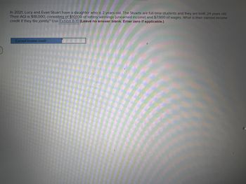 In 2021, Lucy and Evan Stuart have a daughter who is 2 years old. The Stuarts are full-time students and they are both: 24 years old
Their AGI is $18,000, consisting of $10,100 of lottery winnings (unearned income) and $7,900 of wages. What is their earned income
credit if they file jointly? Use Exhibit 8-11 (Leave no answer blank. Enter zero if applicable.)
HAN
Earned Income credit