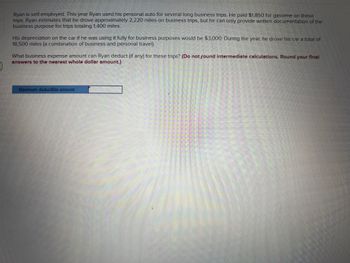 Ryan is self-employed. This year Ryan used his personal auto for several long business trips. He paid $1,850 for gasoline on these
trips. Ryan estimates that he drove approximately 2,220 miles on business trips, but he can only provide written documentation of the
business purpose for trips totaling 1,400 miles.
His depreciation on the car if he was using it fully for business purposes would be $3,000. During the year, he drove his car a total of
18,500 miles (a combination of business and personal travel).
What business expense amount can Ryan deduct (if any) for these trips? (Do not found intermediate calculations. Round your final
answers to the nearest whole dollar amount.)
Maximum deductible amount