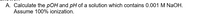 A. Calculate the pOH and pH of a solution which contains 0.001 M NaOH.
Assume 100% ionization.
