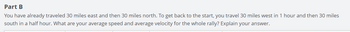 Part B
You have already traveled 30 miles east and then 30 miles north. To get back to the start, you travel 30 miles west in 1 hour and then 30 miles
south in a half hour. What are your average speed and average velocity for the whole rally? Explain your answer.