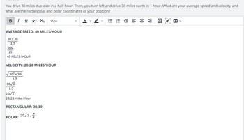 You drive 30 miles due east in a half hour. Then, you turn left and drive 30 miles north in 1 hour. What are your average speed and velocity, and
what are the rectangular and polar coordinates of your position?
B IUX² X₂
AVERAGE SPEED: 40 MILES/HOUR
30+30
1.5
600
15
40 MILES/HOUR
VELOCITY: 28.28 MILES/HOUR
√30²+30²
1.5
30√/2
1.5
20√2
28.28 miles/hour
RECTANGULAR: 30,30
15px
POLAR:
(30√2,
1,4)
A
V
≡≡
H✓