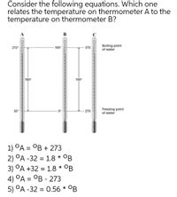 Consider the following equations. Which one
relates the temperature on thermometer A to the
temperature on thermometer B?
в
Boiling point
of water
212
100
373
100
Freezing point
of water
273
1) ОА — ОВ + 273
2) °A -32 = 1.8 * OB
3) °A +32 = 1.8 * °B
4) °A = °B - 273
5) °A -32 = 0.56 * °B
