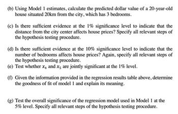 (b) Using Model 1 estimates, calculate the predicted dollar value of a 20-year-old
house situated 20km from the city, which has 3 bedrooms.
(c) Is there sufficient evidence at the 1% significance level to indicate that the
distance from the city center affects house prices? Specify all relevant steps of
the hypothesis testing procedure.
(d) Is there sufficient evidence at the 10% significance level to indicate that the
number of bedrooms affects house prices? Again, specify all relevant steps of
the hypothesis testing procedure.
(e) Test whether x, and x5 are jointly significant at the 1% level.
(f) Given the information provided in the regression results table above, determine
the goodness of fit of model 1 and explain its meaning.
(g) Test the overall significance of the regression model used in Model 1 at the
5% level. Specify all relevant steps of the hypothesis testing procedure.